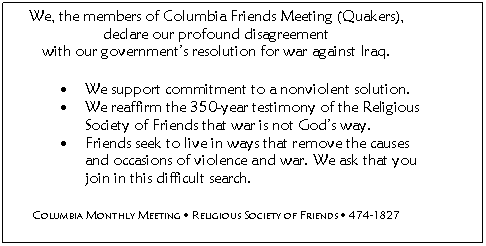 We, the members of Columbia Friends Meeting (Quakers), declare our profound disagreement with our government's resolution for war against Iraq.

We support commitment to a nonviolent solution.

We reaffirm the 350-year testimony of the Religious Society of Friends that war is not God's way.

Friends seek to live in ways that remove the causes and occasions of violence and war. 

We ask that you join in this difficult search.